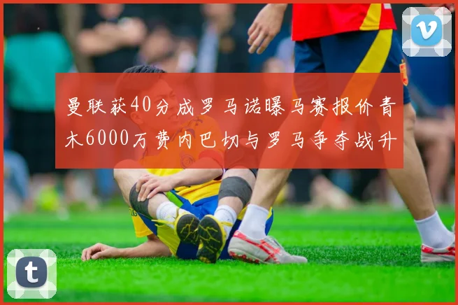 曼联获40分成罗马诺曝马赛报价青木6000万费内巴切与罗马争夺战升级