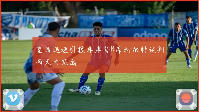 皇马迅速引援库库与B席科纳特谈判两天内完成