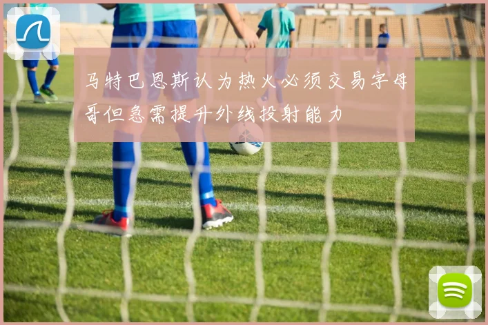 马特巴恩斯认为热火必须交易字母哥但急需提升外线投射能力