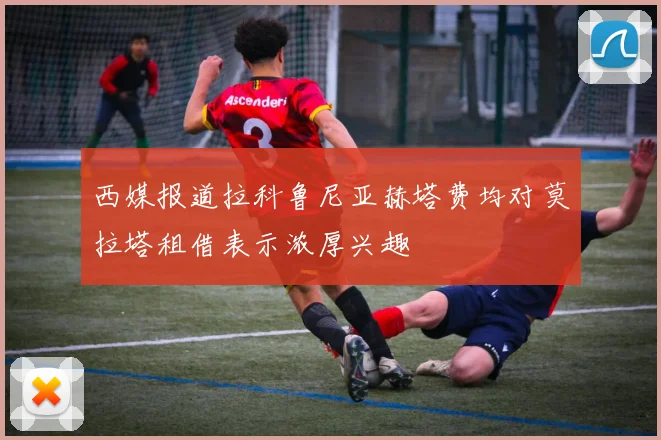 西媒报道拉科鲁尼亚赫塔费均对莫拉塔租借表示浓厚兴趣