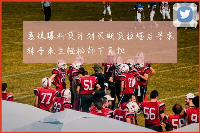 意媒曝科莫计划买断莫拉塔后寻求转手米兰轻松卸下负担