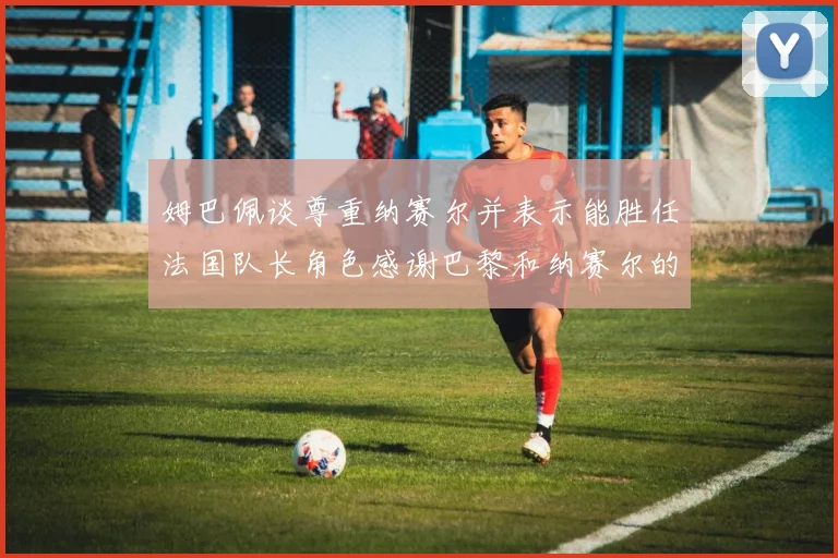 姆巴佩谈尊重纳赛尔并表示能胜任法国队长角色感谢巴黎和纳赛尔的支持