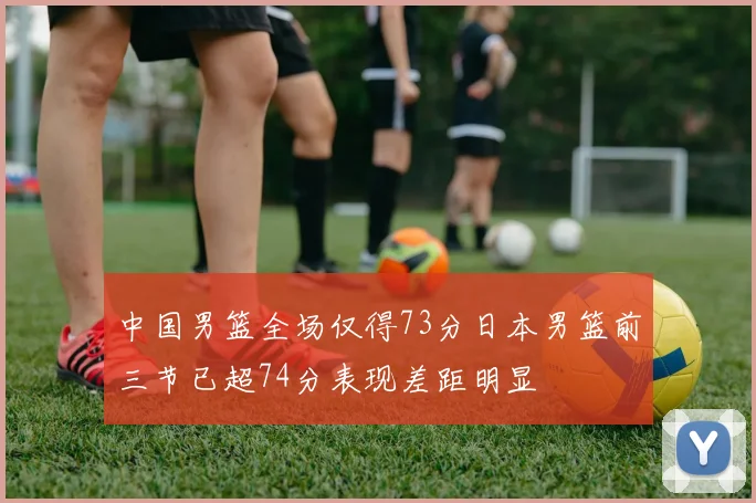 中国男篮全场仅得73分日本男篮前三节已超74分表现差距明显