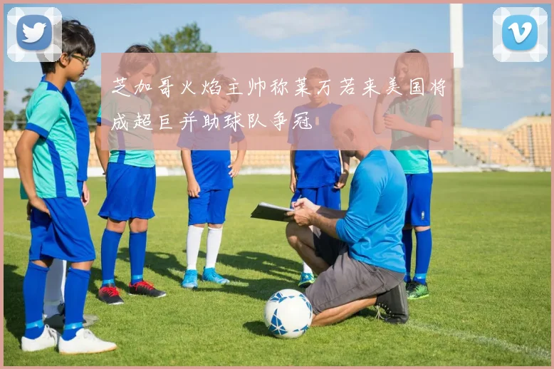芝加哥火焰主帅称莱万若来美国将成超巨并助球队争冠