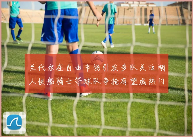 兰代尔在自由市场引发多队关注湖人快船骑士等球队争抢有望成热门球员