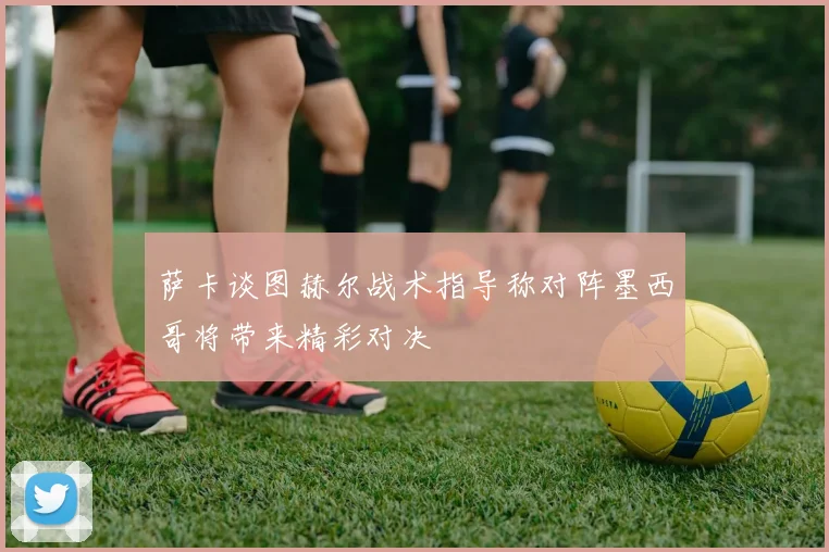 萨卡谈图赫尔战术指导称对阵墨西哥将带来精彩对决