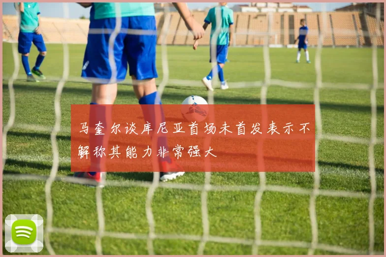 马奎尔谈库尼亚首场未首发表示不解称其能力非常强大