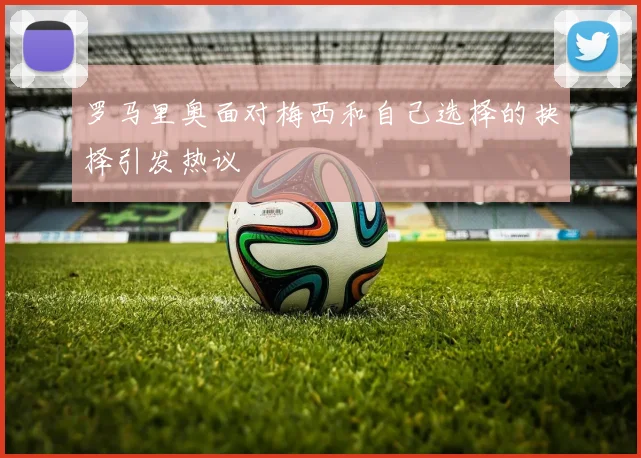 罗马里奥面对梅西和自己选择的抉择引发热议