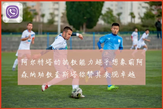 阿尔特塔的执教能力超乎想象前阿森纳助教奎斯塔称赞其表现卓越