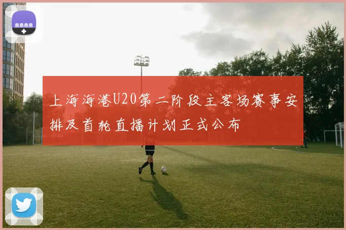 上海海港U20第二阶段主客场赛事安排及首轮直播计划正式公布