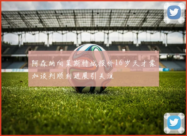 阿森纳向莱斯特城报价16岁天才蒙加谈判顺利进展引关注